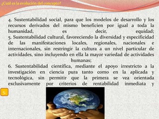 ¿Cuál es la evolución del concepto?



     4. Sustentabilidad social, para que los modelos de desarrollo y los
     recursos derivados del mismo beneficien por igual a toda la
     humanidad,                es                decir,            equidad;
     5. Sustentabilidad cultural, favoreciendo la diversidad y especificidad
     de las manifestaciones locales, regionales, nacionales e
     internacionales, sin restringir la cultura a un nivel particular de
     actividades, sino incluyendo en ella la mayor variedad de actividades
                                    humanas;
     6. Sustentabilidad científica, mediante el apoyo irrestricto a la
     investigación en ciencia pura tanto como en la aplicada y
     tecnológica, sin permitir que la primera se vea orientada
     exclusivamente por criterios de rentabilidad inmediata y
                                  cortoplacista".
5.
 