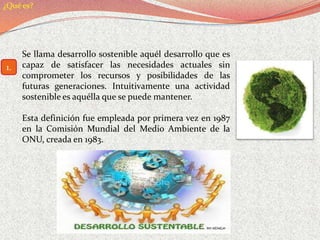 ¿Qué es?




     Se llama desarrollo sostenible aquél desarrollo que es
1.   capaz de satisfacer las necesidades actuales sin
     comprometer los recursos y posibilidades de las
     futuras generaciones. Intuitivamente una actividad
     sostenible es aquélla que se puede mantener.

     Esta definición fue empleada por primera vez en 1987
     en la Comisión Mundial del Medio Ambiente de la
     ONU, creada en 1983.
 
