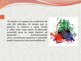 ¿Qué es?




1.
       El objetivo es mejorar las condiciones de
      vida del individuo, al tiempo que se
      preserva su entorno a corto, medio
      y, sobre todo, largo plazo. El desarrollo
      sostenible tiene un triple objetivo: un
      desarrollo                económicamente
      eficaz, socialmente equitativo y sostenible
      desde el punto de vista medioambiental.
 