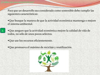 ¿Cuáles son sus características?


      Para que un desarrollo sea considerado como sostenible debe cumplir las
      siguientes características:

      Que busque la manera de que la actividad económica mantenga o mejore
      el sistema ambiental.

2.    Que asegure que la actividad económica mejore la calidad de vida de
      todos, no sólo de unos pocos selectos.

      Que use los recursos eficientemente.

      Que promueva el máximo de reciclaje y reutilización.
 