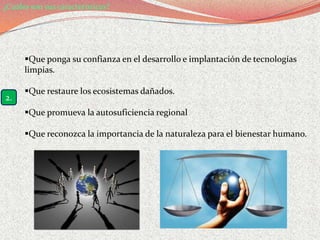 ¿Cuáles son sus características?




      Que ponga su confianza en el desarrollo e implantación de tecnologías
      limpias.

      Que restaure los ecosistemas dañados.
2.
      Que promueva la autosuficiencia regional

      Que reconozca la importancia de la naturaleza para el bienestar humano.
 