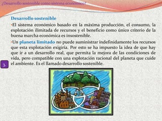 ¿Desarrollo sostenible como sistema económico?


     Desarrollo sostenible
     •El sistema económico basado en la máxima producción, el consumo, la
     explotación ilimitada de recursos y el beneficio como único criterio de la
     buena marcha económica es insostenible.
     •Un planeta limitado no puede suministrar indefinidamente los recursos
     que esta explotación exigiría. Por esto se ha impuesto la idea de que hay
     que ir a un desarrollo real, que permita la mejora de las condiciones de
     vida, pero compatible con una explotación racional del planeta que cuide
3.   el ambiente. Es el llamado desarrollo sostenible.
 