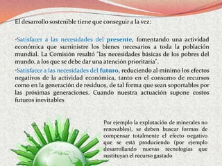 El desarrollo sostenible tiene que conseguir a la vez:

•Satisfacer a las necesidades del presente, fomentando una actividad
económica que suministre los bienes necesarios a toda la población
mundial. La Comisión resaltó "las necesidades básicas de los pobres del
mundo, a los que se debe dar una atención prioritaria".
•Satisfacer a las necesidades del futuro, reduciendo al mínimo los efectos
negativos de la actividad económica, tanto en el consumo de recursos
como en la generación de residuos, de tal forma que sean soportables por
las próximas generaciones. Cuando nuestra actuación supone costos
futuros inevitables


                                   Por ejemplo la explotación de minerales no
                                   renovables), se deben buscar formas de
                                   compensar totalmente el efecto negativo
                                   que se está produciendo (por ejemplo
                                   desarrollando nuevas tecnologías que
                                   sustituyan el recurso gastado
 