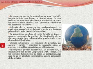 ¿Cómo se obtiene el Desarrollo sostenible?




       La conservación de la naturaleza es una condición
       imprescindible para lograr un futuro mejor. En este
       sentido, los espacios naturales más emblemáticos, como
       las reservas de la biosfera, son "pequeños laboratorios
       del desarrollo sostenible“.
       Además de la conservación medioambiental, el
       crecimiento económico y la justicia social son los otros
       pilares básicos del desarrollo sostenible.
       Se recomienda cambiar el estilo de vida en todo el
       planeta, mejorando la gestión y la distribución de los
       sistemas productivos y alimenticios, y reduciendo el uso
       de combustibles fósiles.
       utilizar sabiamente los recursos de petróleo, gas
4.     natural y carbón y organizar la transición hacia las
       energías renovables, especialmente el hidrógeno.
       las empresas pueden aportar más. En este sentido, la
       Responsabilidad Social Corporativa (RSC) debería ser
       un elemento fundamental de todas las compañías, algo
       que no es en absoluto incompatible con la generación
       de beneficios.
 
