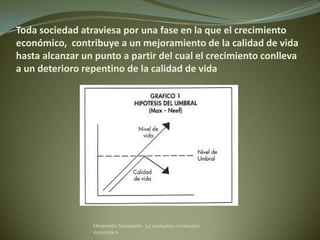 Toda sociedad atraviesa por una fase en la que el crecimiento
económico, contribuye a un mejoramiento de la calidad de vida
hasta alcanzar un punto a partir del cual el crecimiento conlleva
a un deterioro repentino de la calidad de vida




                 Desarrollo Sostenible. La verdadera revolución
                 económica
 