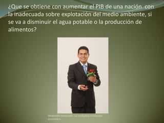 ¿Que se obtiene con aumentar el PIB de una nación con
la inadecuada sobre explotación del medio ambiente, si
se va a disminuir el agua potable o la producción de
alimentos?




              Desarrollo Sostenible. La verdadera revolución
              económica
 