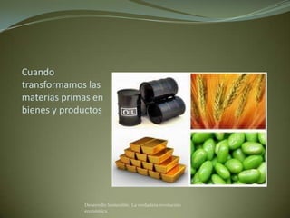 Cuando
transformamos las
materias primas en
bienes y productos




             Desarrollo Sostenible. La verdadera revolución
             económica
 