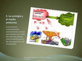 2. La ecología y
el medio
ambiente.
Los procesos
contaminantes
normalmente son los
mas baratos así como
las materias primas
más económicas son
las mas agresivas con
el ambiente




                    Desarrollo Sostenible. La verdadera revolución
                    económica
 