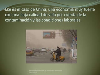 Ese es el caso de China, una economía muy fuerte
con una baja calidad de vida por cuenta de la
contaminación y las condiciones laborales




            Desarrollo Sostenible. La verdadera revolución
            económica
 