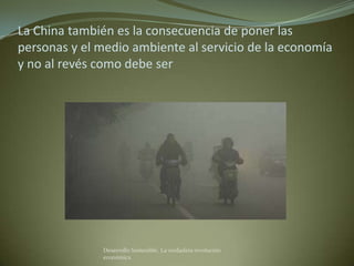 La China también es la consecuencia de poner las
personas y el medio ambiente al servicio de la economía
y no al revés como debe ser




              Desarrollo Sostenible. La verdadera revolución
              económica
 