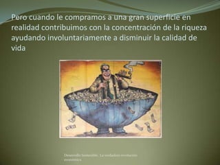 Pero cuando le compramos a una gran superficie en
realidad contribuimos con la concentración de la riqueza
ayudando involuntariamente a disminuir la calidad de
vida




               Desarrollo Sostenible. La verdadera revolución
               económica
 