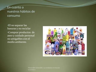 En cuanto a
nuestros hábitos de
consumo

•El no separar las
basuras y no reciclar
•Comprar productos de
aseo y cuidado personal
no amigables con el
medio ambiente.




                     Desarrollo Sostenible. La verdadera revolución
                     económica
 