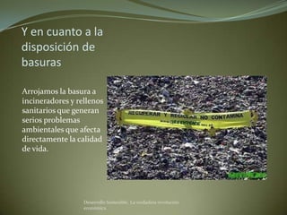 Y en cuanto a la
disposición de
basuras

Arrojamos la basura a
incineradores y rellenos
sanitarios que generan
serios problemas
ambientales que afecta
directamente la calidad
de vida.




                  Desarrollo Sostenible. La verdadera revolución
                  económica
 