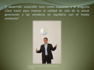 El desarrollo sostenible nace como respuesta a la pregunta
¿Qué hacer para mejorar la calidad de vida de la actual
generación y las venideras en equilibrio con el medio
ambiente?




               Desarrollo Sostenible. La verdadera revolución
               económica
 