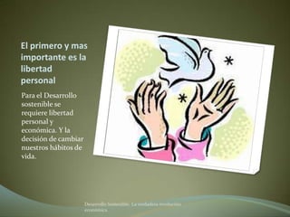 El primero y mas
importante es la
libertad
personal
Para el Desarrollo
sostenible se
requiere libertad
personal y
económica. Y la
decisión de cambiar
nuestros hábitos de
vida.




                      Desarrollo Sostenible. La verdadera revolución
                      económica
 