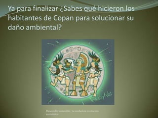 Ya para finalizar ¿Sabes qué hicieron los
habitantes de Copan para solucionar su
daño ambiental?




            Desarrollo Sostenible. La verdadera revolución
            económica
 