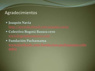 Agradecimientos

 Joaquín Navia
  http://www.facebook.com/joaquin.navia
 Colectivo Bogotá Basura cero
  www.bogotabasuracero.com
 Fundación Pachamama
  www.facebook.com/fundacion.pachamama.colo
  mbia
 