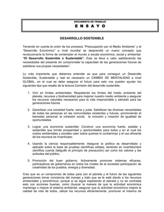 DOCUMENTO DE TRABAJO

                                       E N S A Y O


                           DESARROLLO SOSTENIBLE

Teniendo en cuenta la unión de los procesos “Preocupación por el Medio Ambiente” y el
“Desarrollo Económico” a nivel mundial se desprendió un nuevo concepto que
revolucionaría la forma de contemplar el mundo a escala económica, social y ambiental:
“El Desarrollo Sostenible o Sustentable”. Este se lleva a cabo satisfaciendo las
necesidades del presente sin comprometer la capacidad de las generaciones futuras de
satisfacer sus propias necesidades”.

Lo más importante que debemos entender es que para conseguir un Desarrollo
Sostenible, Sustentable y real es necesario un CAMBIO DE MENTALIDAD a nivel
GLOBAL, en el cual se debe asegurar el futuro para esto nos pueden ayudar los
siguientes tips que resalto de la lectura Comisión del desarrollo sostenible.

   1. Vivir en límites ambientales: Respetando los límites del medio ambiente del
      planeta, recursos y biodiversidad para mejorar nuestro medio ambiente y asegurar
      los recursos naturales necesarios para la vida irreprochable y siéndolo para las
      generaciones futuras

   2. Garantizar una sociedad fuerte, sana y justa: Satisfacer las diversas necesidades
      de todas las personas en las comunidades existentes y futuras, promoviendo el
      bienestar personal, la cohesión social, la inclusión y creación de igualdad de
      oportunidades

   3. Lograr una economía sostenible: Construir una economía fuerte, estable y
      sostenible que brinde prosperidad y oportunidades para todos y en el cual los
      costos ambientales y sociales caen sobre quienes lo contaminan y el uso eficiente
      de los recursos es incentivado.

   4. Usando la ciencia responsablemente: Asegurar la política es desarrollado y
      aplicado sobre la base de pruebas científicas sólidas, teniendo en incertidumbre
      científica cuenta (latiguillo el principio de precaución) así como los valores y las
      actitudes del público.

   5. Promoción del buen gobierno: Activamente promover sistemas eficaces,
      participativos de gobernanza en todos los niveles de la sociedad participación de
      creatividad de los pueblos, energía y diversidad.

Creo que es un compromiso de todos para con el planeta y el futuro de las siguientes
generaciones tomar conciencia del manejo y trato que se le está dando a los recursos
ambientales y económicos, porque si se sigue explotando el planeta y no se contrasta
esto con acciones buenas, como (buscar la manera de que la actividad económica
mantenga o mejore el sistema ambiental, asegurar que la actividad económica mejore la
calidad de vida de todos, utilizar los recursos eficientemente, promover el máximo de
 