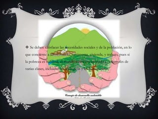  Se deben satisfacer las necesidades sociales y de la población, en lo
que concierne a alimentación, vestimenta, vivienda, y trabajo, pues si
la pobreza es habitual, el mundo estará encaminado a catástrofes de
varias clases, incluidas las ecológicas y las humanitarias
 