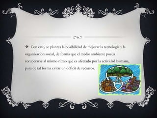 Con esto, se plantea la posibilidad de mejorar la tecnología y la
organización social, de forma que el medio ambiente pueda
recuperarse al mismo ritmo que es afectado por la actividad humana,
para de tal forma evitar un déficit de recursos.
 