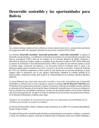 Desarrollo sostenible y las oportunidades para
Bolivia
Las centrales térmicas solares de torre utilizan un recurso natural como el sol, y son por tanto una fuente
de energía renovable. De izquierda a derecha las torres de las centrales PS10 y PS20.
Los términos desarrollo sostenible,1
desarrollo perdurable2
y desarrollo sustentable3
se aplican al
desarrollo socioeconómico, y su definición se formalizó por primera vez en el documento conocido como
Informe Brundtland (1987), fruto de los trabajos de la Comisión Mundial de Medio Ambiente y
Desarrollo de Naciones Unidas, creada en Asamblea de las Naciones Unidas en 1983. Dicha definición
se asumió en el Principio 3º de la Declaración de Río (1992). Es a partir de este informe cuando se acotó
el término inglés sustainable development, y de ahí mismo nació la confusión entre si existe o no
diferencia alguna entre los términos desarrollo sostenible y desarrollo sustentable. A partir de la década
de 1970, los científicos empezaron a darse cuenta de que muchas de sus acciones producían un gran
impacto sobre la naturaleza, por lo que algunos especialistas señalaron la evidente pérdida de la
biodiversidad y elaboraron teorías para explicar la vulnerabilidad de los sistemas naturales (Boullón,
2006:20).
La única diferencia que existe entre desarrollo sostenible y desarrollo sustentablees que el desarrollo
sustentable es el proceso por el cual se preserva, conserva y protege solo los Recursos Naturales para
el beneficio de las generaciones presentes y futuras sin tomar en cuenta las necesidades sociales, políticas
ni culturales del ser humano al cual trata de llegar el desarrollo sostenible que es el proceso mediante el
cual se satisfacen las necesidades económicas, sociales, de diversidad cultural y de un medio ambiente
sano de la actual generación, sin poner en riesgo la satisfacción de las mismas a las generaciones futuras.
En el informe de Bruntland, se define como sigue:
Satisfacer las necesidades de las generaciones presentes sin comprometer las posibilidades de las
del futuro para atender sus propias necesidades.4
(Comisión del Desarrollo y Medio Ambiente citado en Ramírez et al, 2004: 55). (Comisión Brundtland):
Nuestro Futuro Común
El ámbito del desarrollo sostenible puede dividirse conceptualmente en tres partes: ecológico, económico
y social. Se considera el aspecto social por la relación entre el bienestar social con el medio ambiente y
 