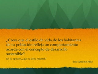 ¿Crees que el estilo de vida de los habitantes 
de tu población refleja un comportamiento 
acorde con el concepto de desarrollo 
sostenible? 
En tu opinión, ¿qué se debe mejorar? 
José Antonio Ruiz 
 
