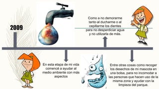 2009
En esta etapa de mi vida
comencé a ayudar al
medio ambiente con más
aspectos
Como a no demorarme
tanto al ducharme o al
cepillarme los dientes
para no desperdiciar agua
y no utilizarla de más.
Entre otras cosas como recoger
los desechos de mi mascota en
una bolsa, para no incomodar a
las personas que hacen uso de la
misma zona y ayudar con la
limpieza del parque.
 