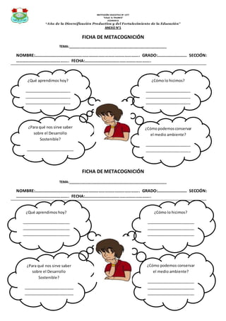 INSTITUCIÓN EDUCATIVA Nº 1277
“VALLE EL TRIUNFO”
JICAMARCA
“Año de la Diversificación Productiva y del Fortalecimiento de la Educación”
ANEXO N°1
FICHA DE METACOGNICIÓN
TEMA:____________________________________________________
NOMBRE:…………………………………………………………………………………….. GRADO:………………………. SECCIÓN:
………………………………………….. FECHA:……………………………………………………..
FICHA DE METACOGNICIÓN
TEMA:____________________________________________________
NOMBRE:…………………………………………………………………………………….. GRADO:………………………. SECCIÓN:
………………………………………….. FECHA:……………………………………………………..
¿Qué aprendimos hoy?
______________________
______________________
______________________
______________________
¿Cómo lo hicimos?
______________________
______________________
______________________
______________________
¿Para qué nos sirve saber
sobre el Desarrollo
Sostenible?
_______________________
_______________________
¿Cómopodemosconservar
el medio ambiente?
______________________
______________________
______________________
¿Qué aprendimos hoy?
_______________________
_______________________
_______________________
_______________________
¿Cómo lo hicimos?
_______________________
_______________________
_______________________
_______________________
¿Para qué nos sirve saber
sobre el Desarrollo
Sostenible?
________________________
________________________
___________
¿Cómo podemos conservar
el medio ambiente?
_______________________
_______________________
_______________________
_______________________
 