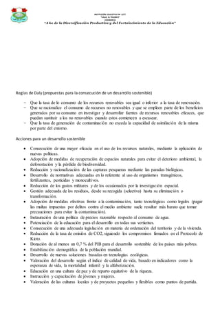 INSTITUCIÓN EDUCATIVA Nº 1277
“VALLE EL TRIUNFO”
JICAMARCA
“Año de la Diversificación Productiva y del Fortalecimiento de la Educación”
Reglas de Daly (propuestas para la consecución de un desarrollo sostenible)
- Que la tasa de lo consumo de los recursos renovables sea igual o inferior a la tasa de renovación.
- Que se racionalice el consumo de recursos no renovables y que se empleen parte de los beneficios
generados por su consumo en investigar y desarrollar fuentes de recursos renovables eficaces, que
puedan sustituir a los no renovables cuando estos comiencen a escasear.
- Que la tasa de generación de contaminación no exceda la capacidad de asimilación de la misma
por parte del entorno.
Acciones para un desarrollo sostenible
 Consecución de una mayor eficacia en el uso de los recursos naturales, mediante la aplicación de
nuevas políticas.
 Adopción de medidas de recuperación de espacios naturales para evitar el deterioro ambiental, la
deforestación y la pérdida de biodiversidad.
 Reducción y racionalización de las capturas pesqueras mediante las paradas biológicas.
 Desarrollo de normativas adecuadas en lo referente al uso de organismos transgénicos,
fertilizantes, pesticidas y monocultivos.
 Reducción de los gastos militares y de los ocasionados por la investigación espacial.
 Gestión adecuada de los residuos, desde su recogida (selectiva) hasta su eliminación o
transformación.
 Adopción de medidas efectivas frente a la contaminación, tanto tecnológicas como legales (pagar
las multas impuestas por delitos contra el medio ambiente suele resultar más barato que tomar
precauciones para evitar la contaminación).
 Instauración de una política de precios razonable respecto al consumo de agua.
 Potenciación de la educación para el desarrollo en todas sus vertientes.
 Consecución de una adecuada legislación en materia de ordenación del territorio y de la vivienda.
 Reducción de la tasa de emisión de CO2, siguiendo los compromisos firmados en el Protocolo de
Kioto.
 Donación de al menos un 0,7 % del PIB para el desarrollo sostenible de los países más pobres.
 Estabilización demográfica de la población mundial.
 Desarrollo de nuevas soluciones basadas en tecnologías ecológicas.
 Valoración del desarrollo según el índice de calidad de vida, basado en indicadores como la
esperanza de vida, la mortalidad infantil y la alfabetización.
 Educación en una cultura de paz y de reparto equitativo de la riqueza.
 Instrucción y capacitación de jóvenes y mujeres.
 Valoración de las culturas locales y de proyectos pequeños y flexibles como puntos de partida.
 