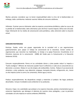INSTITUCIÓN EDUCATIVA Nº 1277
“VALLE EL TRIUNFO”
JICAMARCA
“Año de la Diversificación Productiva y del Fortalecimiento de la Educación”
Muchas personas consideran que no tienen responsabilidad sobre la crisis de la biodiversidad, sin
embargo, todos contribuimos mediante nuestros hábitos de consumo cotidianos.
Infórmate. El primer paso es informarte sobre las especies y ecosistemas de México, sobre las causas de
la pérdida de la biodiversidad, sobre alternativas para disminuir nuestro impacto. Utiliza este sitio web.
Exige información de los medios de comunicación como periódicos, radio, televisión sobre la situación
actual.
CONSUMO RESPONSABLE
Participa. Puedes unirte con grupos organizados de la sociedad civil o con organizaciones
gubernamentales para apoyar el trabajo de conservación de la naturaleza. Existen cientos de
organizaciones que necesitan tus habilidades, tu tiempo o tu apoyo financiero. Encuéntralas en el
Directorio mexicano de la conservación (2008) del Fondo para la Comunicación y la Educación
Ambiental (FCEA).
Consume responsablemente. Piensa en tus actividades diarias y cómo puedes reducir tu impacto o
“huella ecológica”. Millones de mexicanos pueden hacer la diferencia si cada uno es consciente de sus
decisiones y acciones. Reduce el uso de energía y de combustibles. Camina. Reduce el uso excesivo de
alimentos y otros productos cuya obtención, empaque, transporte distante, refrigeración, etc., tienen
un alto impacto (como la carne y los camarones). Ahorra agua y recicla.
Produce responsablemente. No desperdicies energía y materiales al producir. No hagas productos
desechables. Incluye el verdadero costo ambiental en tus productos.
Denuncia. Exige a las autoridades que protejan a las especies (mascotas, plantas ornamentales) que se
comercian ilegalmente, que detengan el deterioro de nuestras áreas protegidas, y que no permitan
actividades con alto impacto en nuestro ambiente (PROFEPA).
 