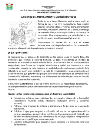 INSTITUCIÓN EDUCATIVA Nº 1277
“VALLE EL TRIUNFO”
JICAMARCA
“Año de la Diversificación Productiva y del Fortalecimiento de la Educación”
HOJA DE INFORMACIÓN
EL CUIDADO DEL MEDIO AMBIENTE: UN DEBER DE TODOS
Cada persona tiene diferentes aspiraciones según su
forma de ser y su nivel sociocultural. Pero existen
algunas comunes a todos: vivienda digna, alimentación
adecuada, educación, atención de la salud, un trabajo
de acuerdo a las propias capacidades y momentos de
recreación. Hoy se agrega otra que es la de vivir en un
ambiente sano y equilibrado ecológicamente.
Últimamente ha comenzado a crecer el interés
internacional por integrar las medidas de conservación
ambiental a las políticas de crecimiento económico y social.
¿Y qué significaesto?
Es necesario que el proceso de desarrollo de los países tenga en cuenta todos los
elementos que forman el entorno humano. Es decir, necesitamos un modelo de
desarrollo en el que el aprovechamiento de los recursos naturales no provoque daños
irreparables; una forma de progreso económico y social que favorezca la sana
convivencia y respeto de cada persona; un modelo basado en el comportamiento de la
naturaleza, es decir, que considere su ciclo de recuperación, y una organización del
trabajo humano que garantice un progreso sostenido en el tiempo, en armonía con la
conservación del medio ambiente y con el bienestar de todas las personas: el llamado
desarrollo sustentable o sostenido.
El desarrollo sustentablees el que se orienta a satisfacer las necesidades del presente,
sin comprometer la capacidad de satisfacer las necesidades de las generaciones
futuras.
¿Cuáles sonlas condiciones necesarias paraun desarrollosustentable?
 Crecimiento suficiente para satisfacer las necesidades básicas de la humanidad
(alimentación, vivienda, salud, educación, realización laboral y desarrollo
personal).
 Políticas para erradicar la pobreza y planificación de las tasas de crecimiento
poblacional.
 Políticas y leyes para asegurar la reducción del proceso de agotamiento de los
recursos energéticos no renovables y de bienes de consumo general, haciendo uso
de ellos en forma racional; con mecanismos de reciclaje y logrando reemplazar los
recursos no renovables por otros renovables.
 Cambios institucionales para integrar el medio ambiente y la economía en la toma
de decisiones.
 