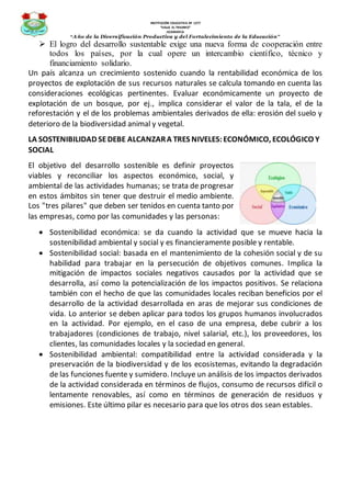 INSTITUCIÓN EDUCATIVA Nº 1277
“VALLE EL TRIUNFO”
JICAMARCA
“Año de la Diversificación Productiva y del Fortalecimiento de la Educación”
 El logro del desarrollo sustentable exige una nueva forma de cooperación entre
todos los países, por la cual opere un intercambio científico, técnico y
financiamiento solidario.
Un país alcanza un crecimiento sostenido cuando la rentabilidad económica de los
proyectos de explotación de sus recursos naturales se calcula tomando en cuenta las
consideraciones ecológicas pertinentes. Evaluar económicamente un proyecto de
explotación de un bosque, por ej., implica considerar el valor de la tala, el de la
reforestación y el de los problemas ambientales derivados de ella: erosión del suelo y
deterioro de la biodiversidad animal y vegetal.
LA SOSTENIBILIDAD SEDEBE ALCANZARA TRES NIVELES:ECONÓMICO, ECOLÓGICO Y
SOCIAL
El objetivo del desarrollo sostenible es definir proyectos
viables y reconciliar los aspectos económico, social, y
ambiental de las actividades humanas; se trata de progresar
en estos ámbitos sin tener que destruir el medio ambiente.
Los "tres pilares" que deben ser tenidos en cuenta tanto por
las empresas, como por las comunidades y las personas:
 Sostenibilidad económica: se da cuando la actividad que se mueve hacia la
sostenibilidad ambiental y social y es financieramente posible y rentable.
 Sostenibilidad social: basada en el mantenimiento de la cohesión social y de su
habilidad para trabajar en la persecución de objetivos comunes. Implica la
mitigación de impactos sociales negativos causados por la actividad que se
desarrolla, así como la potencialización de los impactos positivos. Se relaciona
también con el hecho de que las comunidades locales reciban beneficios por el
desarrollo de la actividad desarrollada en aras de mejorar sus condiciones de
vida. Lo anterior se deben aplicar para todos los grupos humanos involucrados
en la actividad. Por ejemplo, en el caso de una empresa, debe cubrir a los
trabajadores (condiciones de trabajo, nivel salarial, etc.), los proveedores, los
clientes, las comunidades locales y la sociedad en general.
 Sostenibilidad ambiental: compatibilidad entre la actividad considerada y la
preservación de la biodiversidad y de los ecosistemas, evitando la degradación
de las funciones fuente y sumidero. Incluye un análisis de los impactos derivados
de la actividad considerada en términos de flujos, consumo de recursos difícil o
lentamente renovables, así como en términos de generación de residuos y
emisiones. Este último pilar es necesario para que los otros dos sean estables.
 