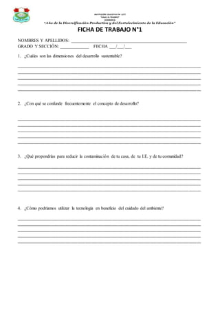 INSTITUCIÓN EDUCATIVA Nº 1277
“VALLE EL TRIUNFO”
JICAMARCA
“Año de la Diversificación Productiva y del Fortalecimiento de la Educación”
FICHA DE TRABAJO N°1
NOMBRES Y APELLIDOS: ____________________________________________________
GRADO Y SECCIÓN: _____________ FECHA ___/___/___
1. ¿Cuáles son las dimensiones del desarrollo sustentable?
___________________________________________________________________________________________
___________________________________________________________________________________________
___________________________________________________________________________________________
___________________________________________________________________________________________
___________________________________________________________________________________________
2. ¿Con qué se confunde frecuentemente el concepto de desarrollo?
___________________________________________________________________________________________
___________________________________________________________________________________________
___________________________________________________________________________________________
___________________________________________________________________________________________
___________________________________________________________________________________________
3. ¿Qué propondrías para reducir la contaminación de tu casa, de tu I.E. y de tu comunidad?
___________________________________________________________________________________________
___________________________________________________________________________________________
___________________________________________________________________________________________
___________________________________________________________________________________________
___________________________________________________________________________________________
4. ¿Cómo podríamos utilizar la tecnología en beneficio del cuidado del ambiente?
___________________________________________________________________________________________
___________________________________________________________________________________________
___________________________________________________________________________________________
___________________________________________________________________________________________
___________________________________________________________________________________________
 