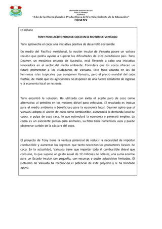 INSTITUCIÓN EDUCATIVA Nº 1277
“VALLE EL TRIUNFO”
JICAMARCA
“Año de la Diversificación Productiva y del Fortalecimiento de la Educación”
FICHA N°2
En detalle
TONY PONE ACEITE PURO DE COCO EN EL MOTOR DE VEHÍCULO
Tony aprovecha el coco: una iniciativa positiva de desarrollo sostenible
En medio del Pacífico meridional, la nación insular de Vanuatu posee un valioso
recurso que podría ayudar a superar las dificultades de este paradisíaco país. Tony
Deamer, un mecánico oriundo de Australia, está llevando a cabo una iniciativa
innovadora en el sector del medio ambiente. Considera que los cocos ofrecen un
futuro prometedor a los ciudadanos de Vanuatu. Este fruto abunda en las 80
hermosas islas tropicales que componen Vanuatu, pero el precio mundial del coco
fluctúa, de modo que los agricultores no disponen de una fuente constante de ingreso
y la economía local se resiente.
Tony encontró la solución. Ha utilizado con éxito el aceite puro de coco como
alternativa al petróleo en los motores diésel para vehículos. El resultado es inocuo
para el medio ambiente y beneficioso para la economía local. Deamer opina que si
Vanuatu adopta el aceite de coco como combustible, aumentará la demanda local de
copra, o pulpa de coco seca, lo que estimulará la economía y generará empleo. La
copra es un excelente pienso para animales, su fibra tiene numerosos usos y puede
obtenerse carbón de la cáscara del coco.
El proyecto de Tony tiene la ventaja potencial de reducir la necesidad de importar
combustible y aumentar los ingresos que tanto necesitan los productores locales de
coco. En la actualidad, Vanuatu tiene que importar todo el combustible diésel que
consume, lo que supone un gasto anual de 12 millones de dólares, una suma enorme
para un Estado insular tan pequeño, con recursos y poder adquisitivo limitados. El
Gobierno de Vanuatu ha reconocido el potencial de este proyecto y le ha brindado
apoyo.
 