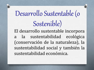 Desarrollo Sustentable(o
Sostenible)
El desarrollo sustentable incorpora
a la sustentabilidad ecológica
(conservación de la naturaleza), la
sustentabilidad social y también la
sustentabilidad económica.
 