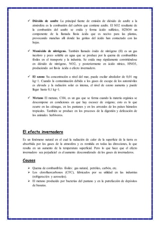  Dióxido de azufre La principal fuente de emisión de dióxido de azufre a la
atmósfera es la combustión del carbón que contiene azufre. El SO2 resultante de
la combustión del azufre se oxida y forma ácido sulfúrico, H2SO4 un
componente de la llamada lluvia ácida que es nocivo para las plantas,
provocando manchas allí donde las gotitas del ácido han contactado con las
hojas.
 Monóxido de nitrógeno. También llamado óxido de nitrógeno (II) es un gas
incoloro y poco soluble en agua que se produce por la quema de combustibles
fósiles en el transporte y la industria. Se oxida muy rápidamente convirtiéndose
en dióxido de nitrógeno, NO2, y posteriormente en ácido nítrico, HNO3,
produciendo así lluvia ácida o efecto invernadero.
 El ozono Su concentración a nivel del mar, puede oscilar alrededor de 0,01 mg
kg−1. Cuando la contaminación debida a los gases de escape de los automóviles
es elevada y la radiación solar es intensa, el nivel de ozono aumenta y puede
llegar hasta 0,1 kg−1.
 Metano El metano, CH4, es un gas que se forma cuando la materia orgánica se
descompone en condiciones en que hay escasez de oxígeno; esto es lo que
ocurre en las ciénagas, en los pantanos y en los arrozales de los países húmedos
tropicales. También se produce en los procesos de la digestión y defecación de
los animales herbívoros.
El efecto invernadero
Es un fenómeno natural en el cual la radiación de calor de la superficie de la tierra es
absorbida por los gases de la atmosfera y es remitida en todas las direcciones, lo que
resulta en un aumento de la temperatura superficial. Pero lo que hace que el efecto
invernadero sea perjudicial es el aumento desconsiderado de los gases de invernaderos.
Causas
 Quema de combustibles fósiles: gas natural, petróleo, carbón, etc.
 Los clorofluorcarbonos (CFC), fabricados por su utilidad en las industrias
(refrigeración y aerosoles).
 El metano producido por bacterias del pantano y en la putrefacción de depósitos
de basuras.
 