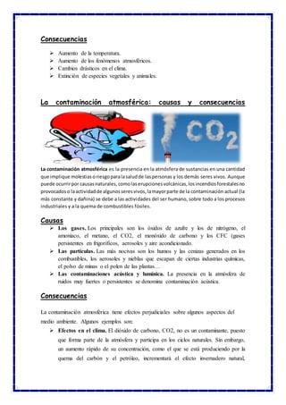 Consecuencias
 Aumento de la temperatura.
 Aumento de los fenómenos atmosféricos.
 Cambios drásticos en el clima.
 Extinción de especies vegetales y animales.
La contaminación atmosférica: causas y consecuencias
La contaminación atmosférica es la presencia en la atmósfera de sustancias en una cantidad
que implique molestiasoriesgoparalasaludde laspersonas y los demás seres vivos. Aunque
puede ocurrirpor causasnaturales,comolaserupcionesvolcánicas,losincendiosforestalesno
provocadoso laactividadde algunosseresvivos,lamayorparte de la contaminación actual (la
más constante y dañina) se debe a las actividades del ser humano, sobre todo a los procesos
industriales y a la quema de combustibles fósiles.
Causas
 Los gases. Los principales son los óxidos de azufre y los de nitrógeno, el
amoníaco, el metano, el CO2, el monóxido de carbono y los CFC (gases
persistentes en frigoríficos, aerosoles y aire acondicionado.
 Las partículas. Las más nocivas son los humos y las cenizas generados en los
combustibles, los aerosoles y nieblas que escapan de ciertas industrias químicas,
el polvo de minas o el polen de las plantas…
 Las contaminaciones acústica y lumínica. La presencia en la atmósfera de
ruidos muy fuertes o persistentes se denomina contaminación acústica.
Consecuencias
La contaminación atmosférica tiene efectos perjudiciales sobre algunos aspectos del
medio ambiente. Algunos ejemplos son:
 Efectos en el clima. El dióxido de carbono, CO2, no es un contaminante, puesto
que forma parte de la atmósfera y participa en los ciclos naturales. Sin embargo,
un aumento rápido de su concentración, como el que se está produciendo por la
quema del carbón y el petróleo, incrementará el efecto invernadero natural,
 