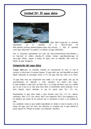 Agua dulce es agua que se encuentra
naturalmente en la superficie de la Tierra en capas de
hielo, glaciares, icebergs, pantanos,lagunas, lagos, ríos y arroyos, y bajo la superficie
como agua subterránea en acuíferos y corrientes de agua subterránea.
Esta se caracteriza generalmente por tener una baja concentración de sales disueltas y
un bajo total de sólidos disueltos. El término excluye específicamente agua de
mar y agua salobre, aunque sí incluye las aguas ricas en minerales, tales como las
fuentes de agua ferruginosa.
Composición del agua dulce
El agua dulce tiene un contenido reducido de concentración de sales, lo cual la
convierte en ideal para el consumo humano. El agua dulce que está disponible en estado
líquido representa un porcentaje menor al 1% del agua total que existe en la Tierra.
El agua dulce tiene una composición muy similar a la del agua salada, solo que las
concentraciones de minerales y otros elementos son mucho más bajas.
El agua destilada es agua pura, sin nada más, y es el agua que llueve, pero ya a medida
que va por el aire en su viaje hasta tierra firme va absorbiendo ciertas moléculas. Ya en
tierra disuelve ciertos minerales, lo que les aporta iones Na+, Cl-, etc.
Principalmente el agua dulce tiende a tener disueltos iones Na+, Cl-, K+, nitratos,
carbonatos, flúor, Ca+2 (ion calcio), Mg+2 (ion magnesio), Mn+2 (ion manganeso) etc.
En definitiva una mezcla de las especies que se encuentran en tierra y son solubles en
agua.
Las cantidades varían en gran medida dependiendo de dónde se tome la muestra y de la
dureza del agua, pero por darte una referencia, se considera que el agua mineral no
puede superar los 750mg/l de residuo seco (minerales disueltos).
Unidad IV: El agua dulce
 