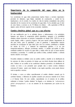 Importancia de la composición del agua dulce en la
biodiversidad
Los ecosistemas de agua dulce proporcionan muchos bienes y servicios importantes:
provisión de alimentos, agua limpia, materiales de construcción, y control de las
inundaciones y de la erosión. Los medios de vida de muchas comunidades más pobres
dependen de los recursos de los ecosistemas de agua dulce. Se ha calculado que el valor
de estos bienes y servicios es de 70 billones de dólares – cifra equivalente al PIB de
algunos países del tercio superior de las economías mundiales.
Cambio climático global: que es y sus efectos
ES una modificación que le es atribuida directa o indirectamente a las actividades
humanas que alteran la composición global atmosférica, agregada a la variabilidad
climática natural observada en periodos comparables de tiempo (EEI, 1997).Ya sea en
estado líquido, sólido o gaseoso, el agua es vital para nuestro planeta. Dependemos de
ella para beber, para la agricultura y para la ganadería, e innumerables especies
necesitan los ecosistemas de agua dulce para vivir. Los océanos contribuyen a modular
los niveles de CO2 y a mantener las temperaturas globales, a la vez que
transportan nutrientes y albergan ecosistemas marinos. A medida que cambia el clima,
cambiarán también los recursos de agua dulce y salada sobre los que se basan nuestras
sociedades y economías. Y a medida que cambia el clima, cambiará también o debería
nuestra relación con el agua.
El cambio climático es definido como un cambio estable y durable en la distribución de
los patrones de clima en periodos de tiempo que van desde décadas hasta millones de
años. Pudiera ser un cambio en las condiciones climáticas promedio o la distribución de
eventos en torno a ese promedio (por ejemplo más o menos eventos climáticos
extremos). El mismo puede estar limitado a una región específica, como puede abarcar
toda la superficie terrestre.
El término, a veces se refiere específicamente al cambio climático causado por la
actividad humana, a diferencia de aquellos causados por procesos naturales de la Tierra
y el Sistema Solar. En este sentido, especialmente en el contexto de la política
ambiental, el término “cambio climático” ha llegado a ser sinónimo de “calentamiento
global antropogénicas“, o sea un aumento de las temperaturas por acción de los
humanos.
 