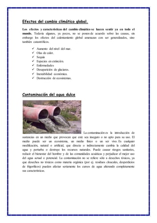Efectos del cambio climático global.
Los efectos y características del cambio climático se hacen sentir ya en todo el
mundo. Todavía algunos, ya pocos, no se ponen de acuerdo sobre las causas, sin
embargo los efectos del calentamiento global amenazan con ser generalizados, sino
también catastróficos.
 Aumento del nivel del mar.
 Olas de calor.
 Sequía
 Especies en extinción.
 Enfermedades
 Desaparición de glaciares.
 Inestabilidad económica.
 Destrucción de ecosistemas.
Contaminación del agua dulce
La contaminación es la introducción de
sustancias en un medio que provocan que este sea inseguro o no apto para su uso. El
medio puede ser un ecosistema, un medio físico o un ser vivo. Es cualquier
modificación, natural o artificial, que directa o indirectamente cambia la calidad del
agua y perturba o destruye los recursos naturales. Puede causar riesgos sanitarios,
reducir el bienestar del hombre y de las comunidades acuáticas y perjudicar el mejor uso
del agua actual o potencial. La contaminación no se refiere sólo a desechos tóxicos, ya
que desechos no tóxicos como materia orgánica (por ej. residuos cloacales, desperdicios
de frigoríficos) pueden afectar seriamente los cursos de agua alterando completamente
sus características.
 