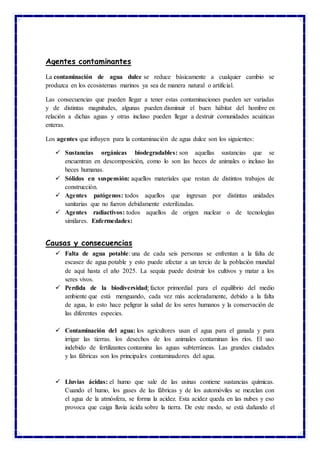 Agentes contaminantes
La contaminación de agua dulce se reduce básicamente a cualquier cambio se
produzca en los ecosistemas marinos ya sea de manera natural o artificial.
Las consecuencias que pueden llegar a tener estas contaminaciones pueden ser variadas
y de distintas magnitudes, algunas pueden disminuir el buen hábitat del hombre en
relación a dichas aguas y otras incluso pueden llegar a destruir comunidades acuáticas
enteras.
Los agentes que influyen para la contaminación de agua dulce son los siguientes:
 Sustancias orgánicas biodegradables: son aquellas sustancias que se
encuentran en descomposición, como lo son las heces de animales o incluso las
heces humanas.
 Sólidos en suspensión: aquellos materiales que restan de distintos trabajos de
construcción.
 Agentes patógenos: todos aquellos que ingresan por distintas unidades
sanitarias que no fueron debidamente esterilizadas.
 Agentes radiactivos: todos aquellos de origen nuclear o de tecnologías
similares. Enfermedades:
Causas y consecuencias
 Falta de agua potable: una de cada seis personas se enfrentan a la falta de
escasez de agua potable y esto puede afectar a un tercio de la población mundial
de aquí hasta el año 2025. La sequía puede destruir los cultivos y matar a los
seres vivos.
 Perdida de la biodiversidad: factor primordial para el equilibrio del medio
ambiente que está menguando, cada vez más aceleradamente, debido a la falta
de agua, lo esto hace peligrar la salud de los seres humanos y la conservación de
las diferentes especies.
 Contaminación del agua: los agricultores usan el agua para el ganada y para
irrigar las tierras. los desechos de los animales contaminan los ríos. El uso
indebido de fertilizantes contamina las aguas subterráneas. Las grandes ciudades
y las fábricas son los principales contaminadores del agua.
 Lluvias ácidas: el humo que sale de las usinas contiene sustancias químicas.
Cuando el humo, los gases de las fábricas y de los automóviles se mezclan con
el agua de la atmósfera, se forma la acidez. Esta acidez queda en las nubes y eso
provoca que caiga lluvia ácida sobre la tierra. De este modo, se está dañando el
 