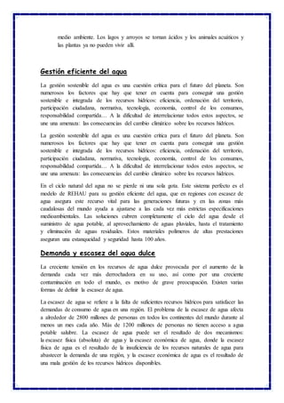 medio ambiente. Los lagos y arroyos se tornan ácidos y los animales acuáticos y
las plantas ya no pueden vivir allí.
Gestión eficiente del agua
La gestión sostenible del agua es una cuestión crítica para el futuro del planeta. Son
numerosos los factores que hay que tener en cuenta para conseguir una gestión
sostenible e integrada de los recursos hídricos: eficiencia, ordenación del territorio,
participación ciudadana, normativa, tecnología, economía, control de los consumos,
responsabilidad compartida… A la dificultad de interrelacionar todos estos aspectos, se
une una amenaza: las consecuencias del cambio climático sobre los recursos hídricos.
La gestión sostenible del agua es una cuestión crítica para el futuro del planeta. Son
numerosos los factores que hay que tener en cuenta para conseguir una gestión
sostenible e integrada de los recursos hídricos: eficiencia, ordenación del territorio,
participación ciudadana, normativa, tecnología, economía, control de los consumos,
responsabilidad compartida… A la dificultad de interrelacionar todos estos aspectos, se
une una amenaza: las consecuencias del cambio climático sobre los recursos hídricos.
En el ciclo natural del agua no se pierde ni una sola gota. Este sistema perfecto es el
modelo de REHAU para su gestión eficiente del agua, que en regiones con escasez de
agua asegura este recurso vital para las generaciones futuras y en las zonas más
caudalosas del mundo ayuda a ajustarse a las cada vez más estrictas especificaciones
medioambientales. Las soluciones cubren completamente el ciclo del agua desde el
suministro de agua potable, al aprovechamiento de aguas pluviales, hasta el tratamiento
y eliminación de aguas residuales. Estos materiales polímeros de altas prestaciones
aseguran una estanqueidad y seguridad hasta 100 años.
Demanda y escasez del agua dulce
La creciente tensión en los recursos de agua dulce provocada por el aumento de la
demanda cada vez más derrochadora en su uso, así como por una creciente
contaminación en todo el mundo, es motivo de grave preocupación. Existen varias
formas de definir la escasez de agua.
La escasez de agua se refiere a la falta de suficientes recursos hídricos para satisfacer las
demandas de consumo de agua en una región. El problema de la escasez de agua afecta
a alrededor de 2800 millones de personas en todos los continentes del mundo durante al
menos un mes cada año. Más de 1200 millones de personas no tienen acceso a agua
potable salubre. La escasez de agua puede ser el resultado de dos mecanismos:
la escasez física (absoluta) de agua y la escasez económica de agua, donde la escasez
física de agua es el resultado de la insuficiencia de los recursos naturales de agua para
abastecer la demanda de una región, y la escasez económica de agua es el resultado de
una mala gestión de los recursos hídricos disponibles.
 