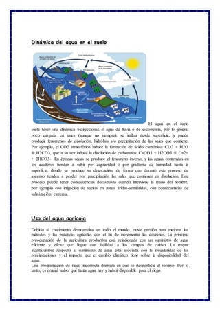 Dinámica del agua en el suelo
El agua en el suelo
suele tener una dinámica bidireccional: el agua de lluvia o de escorrentía, por lo general
poco cargada en sales (aunque no siempre), se infiltra desde superficie, y puede
producir fenómenos de disolución, hidrólisis y/o precipitación de las sales que contiene.
Por ejemplo, el CO2 atmosférico induce la formación de ácido carbónico: CO2 + H2O
® H2CO3, que a su vez induce la disolución de carbonatos: CaCO3 + H2CO3 ® Ca2+
+ 2HCO3-. En épocas secas se produce el fenómeno inverso, y las aguas contenidas en
los acuíferos tienden a subir por capilaridad o por gradiente de humedad hasta la
superficie, donde se produce su desecación, de forma que durante este proceso de
ascenso tienden a perder por precipitación las sales que contienen en disolución. Este
proceso puede tener consecuencias desastrosas cuando interviene la mano del hombre,
por ejemplo con irrigación de suelos en zonas áridas-semiáridas, con consecuencias de
salinización extrema.
Uso del agua agrícola
Debido al crecimiento demográfico en todo el mundo, existe presión para mejorar los
métodos y las prácticas agrícolas con el fin de incrementar las cosechas. La principal
preocupación de la agricultura productiva está relacionada con un suministro de agua
eficiente y eficaz que llegue con facilidad a los campos de cultivo. La mayor
incertidumbre respecto al suministro de agua está asociada con la irregularidad de las
precipitaciones y el impacto que el cambio climático tiene sobre la disponibilidad del
agua.
Una programación de riego incorrecta derivará en que se desperdicie el recurso. Por lo
tanto, es crucial saber qué tanta agua hay y habrá disponible para el riego.
 