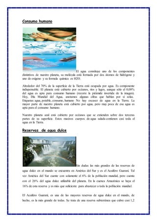 Consumo humano
El agua constituye uno de los componentes
distintivos de nuestro planeta, su molécula está formada por dos átomos de hidrógeno y
uno de oxígeno y su formula química es H2O.
Alrededor del 70% de la superficie de la Tierra está ocupada por agua. Es componente
indispensable. El planeta está cubierto por océanos, ríos y lagos, aunque sólo el 0,08%
del agua es apta para consumo humano (recorre la pirámide invertida de la imagen).
Hoy, Día Mundial del Agua, anotamos algunas cifras que hablan por sí solas.
Etiquetas: agua, potable, consumo, humano No hay escasez de agua en la Tierra. La
mayor parte de nuestro planeta está cubierto por agua, pero muy poca de esa agua es
apta para el consumo humano.
Nuestro planeta azul está cubierto por océanos que se extienden sobre dos terceras
partes de su superficie. Estos masivos cuerpos de agua salada contienen casi toda el
agua en la Tierra.
Reservas de agua dulce
Sin dudas las más grandes de las reservas de
agua dulce en el mundo se encuentra en América del Sur y es el Acuífero Guaraní. Tal
vez América del Sur cuente con solamente el 6% de la población mundial, pero cuenta
con el 26% del agua dulce utilizable del planeta. En la cuenca Amazónica se haya el
16% de esta reserva y es más que suficiente para abastecer a toda la población mundial.
El Acuífero Guaraní, es una de las mayores reservas de agua dulce en el mundo, de
hecho, es la más grande de todas. Se trata de una reserva subterránea que cubre casi 1,2
 