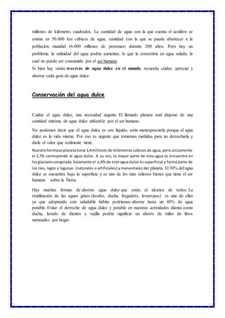 millones de kilómetro cuadrados. La cantidad de agua con la que cuenta el acuífero se
estima en 50.000 km cúbicos de agua, cantidad con la que se puede abastecer a la
población mundial (6.000 millones de personas) durante 200 años. Pero hay un
problema: la salinidad del agua podría aumentar, lo que la convertiría en agua salada, la
cual no puede ser consumida por el ser humano.
Si bien hay varias reservas de agua dulce en el mundo, recuerda cuidar, apreciar y
ahorrar cada gota de agua dulce.
Conservación del agua dulce
Cuidar el agua dulce, una necesidad urgente. El llamado planeta azul dispone de una
cantidad mínima de agua dulce utilizable por el ser humano.
No podemos decir que el agua dulce es oro líquido, sería menospreciarla porque el agua
dulce es la vida misma. Por eso es urgente que tomemos medidas para no derrocharla y
darle el valor que realmente tiene.
Nuestrohermosoplanetatiene 1,4millones de kilómetros cúbicos de agua, pero únicamente
el 2,7% corresponde al agua dulce. A su vez, la mayor parte de esta agua se encuentra en
losglaciarescongelada.Solamente el o,4% de este agua dulce es superficial y forma parte de
los ríos, lagos y lagunas (naturales o artificiales) y manantiales del planeta. El 30% del agua
dulce se encuentra bajo la superficie y es uno de los más valiosos bienes que tiene el ser
humano sobre la Tierra.
Hay muchas formas de ahorrar agua dulce que están al alcance de todos. La
reutilización de las aguas grises (lavabo, ducha, fregadero, lavarropas) es una de ellas
ya que adoptando este saludable hábito podríamos ahorrar hasta un 40% de agua
potable. Evitar el derroche de agua dulce y potable en nuestras actividades diarias como
ducha, lavado de dientes y vajilla podría significar un ahorro de miles de litros
mensuales por hogar.
 