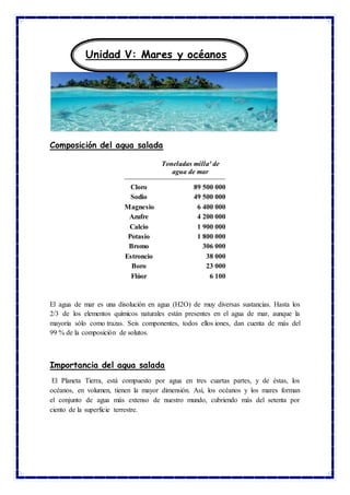 Composición del agua salada
Toneladas milla³ de
agua de mar
Cloro 89 500 000
Sodio 49 500 000
Magnesio 6 400 000
Azufre 4 200 000
Calcio 1 900 000
Potasio 1 800 000
Bromo 306 000
Estroncio 38 000
Boro 23 000
Flúor 6 100
El agua de mar es una disolución en agua (H2O) de muy diversas sustancias. Hasta los
2/3 de los elementos químicos naturales están presentes en el agua de mar, aunque la
mayoría sólo como trazas. Seis componentes, todos ellos iones, dan cuenta de más del
99 % de la composición de solutos.
Importancia del agua salada
El Planeta Tierra, está compuesto por agua en tres cuartas partes, y de éstas, los
océanos, en volumen, tienen la mayor dimensión. Así, los océanos y los mares forman
el conjunto de agua más extenso de nuestro mundo, cubriendo más del setenta por
ciento de la superficie terrestre.
Unidad V: Mares y océanos
 