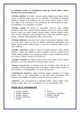 Las principales fuentes de contaminación marina que afectan, dañan e incluso
destruyen el ecosistema marino son:
• Residuos agrícolas: los biocidas, sustancias químicas utilizadas para eliminar diversas
especies consideradas plagas, tales como los insecticidas, los herbicidas, los fungicidas,
también los residuos de los fertilizantes, tales como nitritos, nitratos, fosfatos y muchos
otros, llegan al mar a través de los ríos, produciendo una sobreabundancia de algas y
una disminución en la concentración de oxígeno.
• Residuos urbanos: los sistemas de alcantarillado vierten las aguas residuales
domésticas al mar. Estas contienen desechos orgánicos, como son los restos de comidas,
desechos fecales que pueden contener bacterias dañinas, sustancias químicas tóxicas,
como el cloro, detergentes u otros elementos que se utilizan para desinfectar baños y
cocinas, o elementos de descomposición difícil, como el aceite.
• Residuos industriales: gran parte de los residuos de los procesos industriales acaban
en el mar. Puede tratarse de restos de alimentos relativamente biodegradables, pero
también pueden contener metales pesados y una serie de sustancias químicas más o
menos peligrosas.
• Residuos radioactivos: debido a escapes de material radioactivo desde centrales
nucleares o buques que trasladan este tipo de material en alta mar y también por los
residuos nucleares productos de las pruebas de bombas, como las realizadas por Francia
en el Atolón de Mururoa, ubicado en el Pacífico Sur.
• Residuos de petróleo: las refinerías tienden a situarse en las costas, cerca de estuarios
productivos, por lo que comúnmente sus desechos llegan al océano.
• Basuras: lamentablemente, es bastante común que el hombre arroje todo tipo de
desperdicios y basura directamente al mar, en las playas y bordes costeros. Muchos de
estos elementos no son biodegradables o lo son a muy largo plazo.
• Contaminación atmosférica: muchos elementos químicos contenidos en el esmog
también llegan al mar, constituyéndose en una gran fuente contaminante. Estas
sustancias son precipitadas por la lluvia y acarreadas por los ríos hasta el mar.
• Minerales: como consecuencia de la explotación minera, muchos residuos (cobre,
mercurio, cadmio, níquel, zinc) son desechados a los ríos o directamente al mar.
Causas de la contaminación
 Residuos agrícolas
 Residuos industriales
 Residuos urbanos
 Residuos radioactivos
 Petróleo
 Basuras
 Contaminación atmosférica
 Residuos minerales
 Las mareas rojas
 