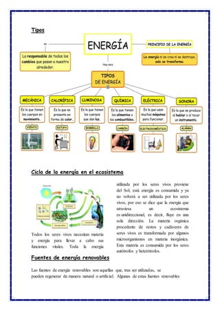 Tipos
Ciclo de la energía en el ecosistema
Todos los seres vivos necesitan materia
y energía para llevar a cabo sus
funciones vitales. Toda la energía
utilizada por los seres vivos proviene
del Sol, está energía es consumida y ya
no volverá a ser utilizada por los seres
vivos, por eso se dice que la energía que
atraviesa un ecosistema
es unidireccional, es decir, fluye en una
sola dirección. La materia orgánica
procedente de restos y cadáveres de
seres vivos es transformada por algunos
microorganismos en materia inorgánica.
Esta materia es consumida por los seres
autótrofos y heterótrofos.
Fuentes de energía renovables
Las fuentes de energía renovables son aquellas que, tras ser utilizadas, se
pueden regenerar de manera natural o artificial. Algunas de estas fuentes renovables
 