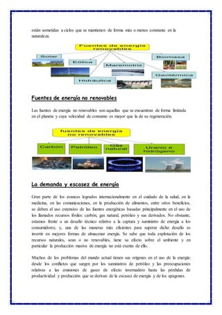 están sometidas a ciclos que se mantienen de forma más o menos constante en la
naturaleza.
Fuentes de energía no renovables
Las fuentes de energía no renovables son aquellas que se encuentran de forma limitada
en el planeta y cuya velocidad de consumo es mayor que la de su regeneración.
La demanda y escasez de energía
Gran parte de los avances logrados internacionalmente en el cuidado de la salud, en la
medicina, en las comunicaciones, en la producción de alimentos, entre otros beneficios,
se deben al uso extensivo de las fuentes energéticas basadas principalmente en el uso de
los llamados recursos fósiles: carbón, gas natural, petróleo y sus derivados. No obstante,
estamos frente a un desafío técnico relativo a la captura y suministro de energía a los
consumidores; y, una de las maneras más eficientes para superar dicho desafío es
invertir en mejores formas de almacenar energía. Se sabe que toda explotación de los
recursos naturales, sean o no renovables, tiene su efecto sobre el ambiente y en
particular la producción masiva de energía no está exenta de ello.
Muchos de los problemas del mundo actual tienen sus orígenes en el uso de la energía:
desde los conflictos que surgen por los suministros de petróleo y las preocupaciones
relativas a las emisiones de gases de efecto invernadero hasta las pérdidas de
productividad y producción que se derivan de la escasez de energía y de los apagones.
 