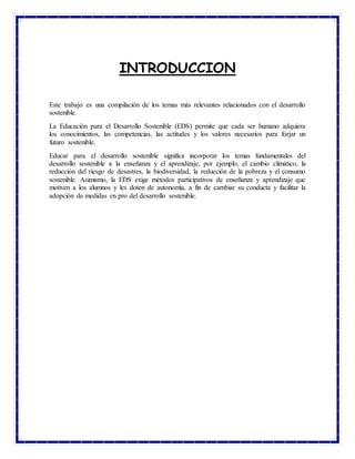 INTRODUCCION
Este trabajo es una compilación de los temas más relevantes relacionados con el desarrollo
sostenible.
La Educación para el Desarrollo Sostenible (EDS) permite que cada ser humano adquiera
los conocimientos, las competencias, las actitudes y los valores necesarios para forjar un
futuro sostenible.
Educar para el desarrollo sostenible significa incorporar los temas fundamentales del
desarrollo sostenible a la enseñanza y el aprendizaje, por ejemplo, el cambio climático, la
reducción del riesgo de desastres, la biodiversidad, la reducción de la pobreza y el consumo
sostenible. Asimismo, la EDS exige métodos participativos de enseñanza y aprendizaje que
motiven a los alumnos y les doten de autonomía, a fin de cambiar su conducta y facilitar la
adopción de medidas en pro del desarrollo sostenible.
 